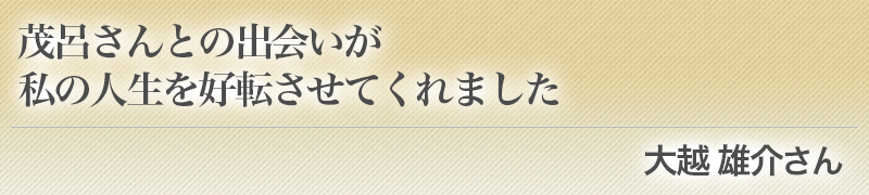 茂呂さんとの出会いが私の人生を好転させてくれました（大越 雄介さん）