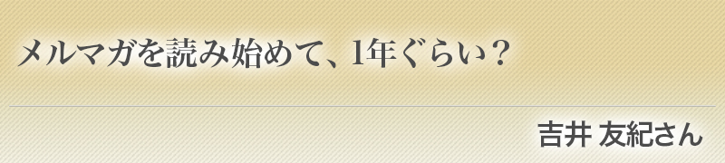 メルマガを読み始めて、1年ぐらい？（吉井 友紀さん）