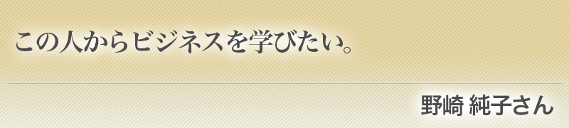 この人からビジネスを学びたい。（野崎純子さん）